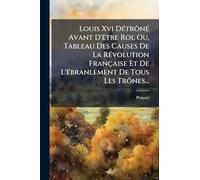Louis Xvi DÃ(c)trônÃ(c) Avant D'Ãatre Roi, Ou, Tableau Des Causes De La RÃ(c)volution Française Et De L'Ã(c)branlement De Tous Les Trônes...