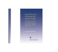 Louis XVIII Sa Vie Ses Derniers Momens et Sa Mort: Suivis du Détail de Ses Funérailles, d'un Recueil d'anecdotes Sur Ce Prince, Rédigées d'après des ... de Ses Poésies, (French Edition)