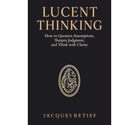 Lucent Thinking: How to Question Assumptions, Sharpen Judgment, and Think with Clarity (The Lucentist Series)