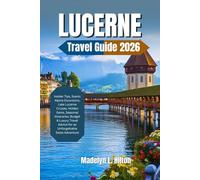 LUCERNE TRAVEL GUIDE 2026: Insider Tips, Scenic Alpine Excursions, Lake Lucerne Cruises, Hidden Gems, Seasonal Itineraries, Budget & Luxury Travel Advice for an Unforgettable Swiss Adventure