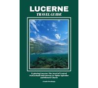 LUCERNE TRAVEL GUIDE: Exploring Lucerne: The Jewel of Central Switzerland and Gateway to Alpine Splendor and Historic Charm