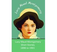 Lucy Maud Montgomery Short Stories, 1896 to 1901: Beloved short stories from the author of Anne of Green Gables (Annotated)