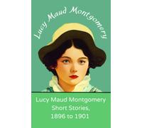 Lucy Maud Montgomery Short Stories, 1896 to 1901: Beloved short stories from the author of Anne of Green Gables (Annotated)
