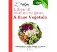 L'ultimo libro di cucina vegana a base vegetale: Una guida pratica per una deliziosa vita vegana per la salute, il sapore e il pianeta