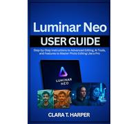 Luminar Neo User Guide: Step-by-Step Instructions to Advanced Editing, AI Tools, and Features to Master Photo Editing Like a Pro