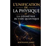 L'UNIFICATION DE LA PHYSIQUE PAR LA GÉOMÉTRIE DU VIDE QUANTIQUE: Comment la géométrie du vide quantique encode toute la physique