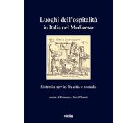 Luoghi dell'ospitalità in Italia nel Medioevo. Sistemi e servizi fra città e contado: Sistemi E Servizi Fra Citta E Contado (I libri di Viella)