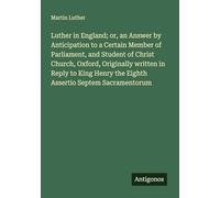 Luther in England; or, an Answer by Anticipation to a Certain Member of Parliament, and Student of Christ Church, Oxford, Originally written in Reply ... the Eighth Assertio Septem Sacramentorum