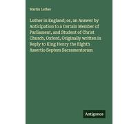 Luther in England; or, an Answer by Anticipation to a Certain Member of Parliament, and Student of Christ Church, Oxford, Originally written in Reply ... the Eighth Assertio Septem Sacramentorum