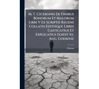 M. T. Ciceronis De Finibus Bonorum Et Malorum Libri V Ex Scriptis Recens Collatis Editisque Libris Castigatius Et Explicatius Edidit Io. Aug. Goerenz
