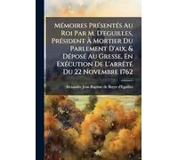 MÃ(c)moires PrÃ(c)sentÃ(c)s Au Roi Par M. D'eguilles, PrÃ(c)sident À Mortier Du Parlement D'aix, & DÃ(c)posÃ(c) Au Gresse, En ExÃ(c)cution De L'arrÃatÃ(c) Du 22 Novembre 1762