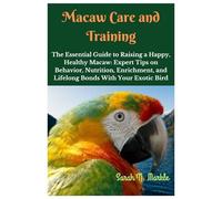 Macaw Care and Training: The Essential Guide to Raising a Happy, Healthy Macaw: Expert Tips on Behavior, Nutrition, Enrichment, and Lifelong Bonds with Your Exotic Bird