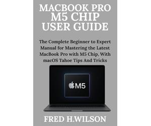 MacBook Pro M5 Chip User Guide: The Complete Beginner to Expert Manual for Mastering the Latest MacBook Pro with M5 Chip, With macOS Tahoe Tips And Tricks