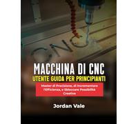 MACCHINA DI CNC UTENTE GUIDA PER PRINCIPIANTI: Master di Precisione, di Incrementare l'Efficienza, e Sbloccare Possibilità Creative