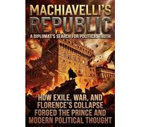 Machiavelli's Republic: A Diplomat's Search for Political Truth: How Exile, War, and Florence's Collapse Forged The Prince and Modern Political Thought