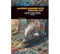 Machine Learning with Common Lisp: A Hands-On Guide to Building, Training, and Understanding AI Systems