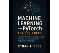 Machine Learning with PyTorch for Beginners: A Practical Guide to Building AI Apps, Projects, and Training Neural Networks from Scratch
