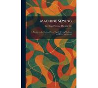 Machine Sewing: A Treatise on the Care and Use of Family Sewing Machines and Their Attachments