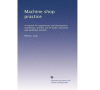Machine shop practice: A manual for apprentices and journeyman machinists, and for use in trade, industrial and technical schools: Volume 1