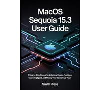 macOS Sequoia 15.3 User Guide: A Step-by-Step Manual for Unlocking Hidden Functions, Improving Speed, and Making Your Device Truly Yours