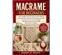 MACRAME FOR BEGINNERS: The Complete Step by Step Guide to Master Essential Knots Braids Wall Hanging Jewelry Feathers Keychains & Stunning DIY Home Decor Projects With Illustrated Techniques