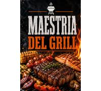 Maestria del Grill: Tecniche BBQ, Carne, Pesce, Verdure, Marinature & Salse con Controllo del Fuoco, Gestione del Calore e Consigli da Pitmaster per una Cottura Perfetta all’Aperto