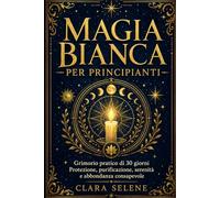 Magia Bianca per Principianti: Il Grimorio Pratico di 30 giorni con Rituali semplici per Protezione, Purificazione della Casa, Serenità e Abbondanza Consapevole