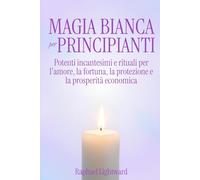 Magia Bianca per Principianti: Potenti Incantesimi e Rituali per l'Amore, la Fortuna, la Protezione e la Prosperità Economica