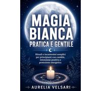 Magia bianca pratica e gentile: Rituali e incantesimi semplici per principianti con candele, intenzione positiva e protezione energetica