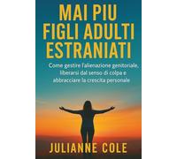 MAI PIÙ FIGLI ADULTI ESTRANIATI: Come gestire l'alienazione genitoriale, liberarsi dal senso di colpa e abbracciare la crescita personale
