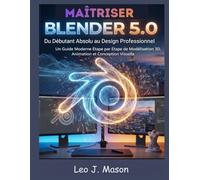 MAÎTRISER BLENDER 5.0: Du Débutant Absolu au Design Professionnel: Un Guide Moderne Étape par Étape de Modélisation 3D, Animation et Conception Visuelle