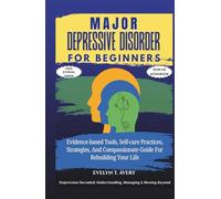 MAJOR DEPRESSIVE DISORDER FOR BEGINNERS: Evidence-based Tools, Self-care Practices, Strategies, And Compassionate Guide For Rebuilding Your Life