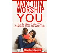 Make Him Worship You: How to Make A Man Want You, More Than You Want Him