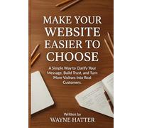Make Your Website Easier to Choose: A Simple Way to Clarify Your Message, Build Trust, and Turn More Visitors Into Real Customers
