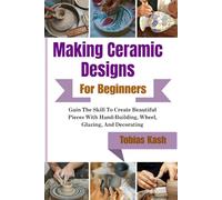 Making Ceramic Designs For Beginners: Gain The Skill To Create Beautiful Pieces With Hand-Building, Wheel, Glazing, And Decorating