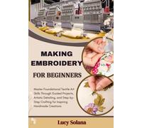 MAKING EMBROIDERY FOR BEGINNERS: Master Foundational Textile Art Skills Through Guided Projects, Artistic Detailing, and Step-by-Step Crafting for Inspiring Handmade Creations