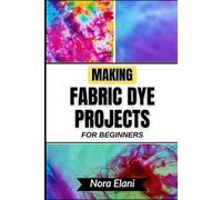 MAKING FABRIC DYE PROJECTS FOR BEGINNERS: Unlock Creative Color Mastery And Transform Ordinary Materials Into Stunning, Personalized Designs With Step-By-Step Expert Techniques
