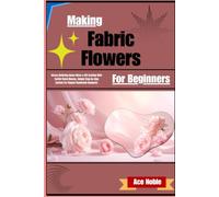 Making Fabric Flowers For Beginners: Stress-Relieving Home Décor & Gift Crafting With Textile Floral Blooms, Simple Step-By-Step System For Elegant Handmade Bouquets