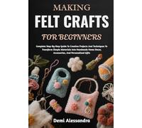 MAKING FELT CRAFTS FOR BEGINNERS: Complete Step-By-Step Guide To Creative Projects And Techniques To Transform Simple Materials Into Handmade Home Decor, Accessories, And Personalized Gifts