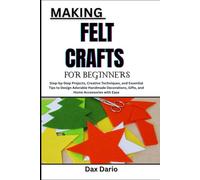 MAKING FELT CRAFTS FOR BEGINNERS: Step-by-Step Projects, Creative Techniques, and Essential Tips to Design Adorable Handmade Decorations, Gifts, and Home Accessories with Ease