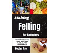 Making Felting For Beginners: Practical Techniques And Creative Tips To Master Wool Crafting With Confidence And Joy