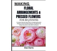 MAKING FLORAL ARRANGEMENTS & PRESSED FLOWERS FOR BEGINNERS: A Creative Step-By-Step Guide To Designing Beautiful Displays, Preserving Natural Blooms, ... Simple Decorative Crafts With Confidence