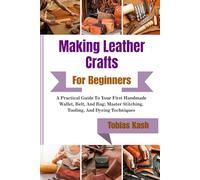 Making Leather Crafts For Beginners: A Practical Guide To Your First Handmade Wallet, Belt, And Bag; Master Stitching, Tooling, And Dyeing Techniques