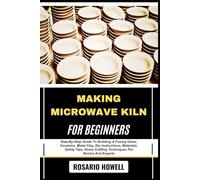 MAKING MICROWAVE KILN FOR BEGINNERS: Step-By-Step Guide To Building A Fusing Glass, Ceramics, Metal Clay, Diy Instructions, Materials, Safety Tips, Home Crafting Techniques For Novice And Experts