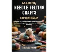 MAKING NEEDLE FELTING CRAFTS FOR BEGINNERS: Master the Art of Transforming Fiber into Stunning Decorative Creations with Easy-to-Follow Instructions and Essential Tools