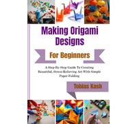 Making Origami Designs For Beginners: A Step-By-Step Guide To Creating Beautiful, Stress-Relieving Art With Simple Paper Folding