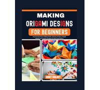 Making Origami Designs for Beginners: Step-by-Step Paper Folding Guide with Easy Projects, Simple Models, and Creative Designs for First-Time Folders