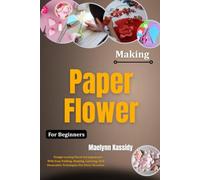 Making Paper Flowers For Beginners: Design Lasting Floral Arrangements With Easy Folding, Shaping, Layering, And Decorative Techniques For Every Occasion