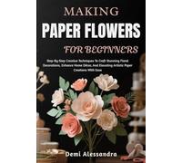 MAKING PAPER FLOWERS FOR BEGINNERS: Step-By-Step Creative Techniques To Craft Stunning Floral Decorations, Enhance Home Décor, And Elevating Artistic Paper Creations With Ease