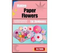 Making Paper Flowers For Beginners: Stress-Relieving Creative Satisfaction & Home Beauty Enhancement Simple DIY Craft Guide To Handcrafted Blooms, Elegant Decor Accents